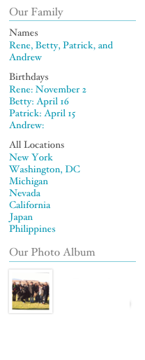 Our Family
￼
Names
Rene, Betty, Patrick, and Andrew
Birthdays
Rene: November 2
Betty: April 16
Patrick: April 15
Andrew:
All Locations 
New York
Washington, DC
Michigan
Nevada
California
Japan
Philippines
Our Photo Album
￼
￼
Sevilla Family Photo Album (Restricted Access)



