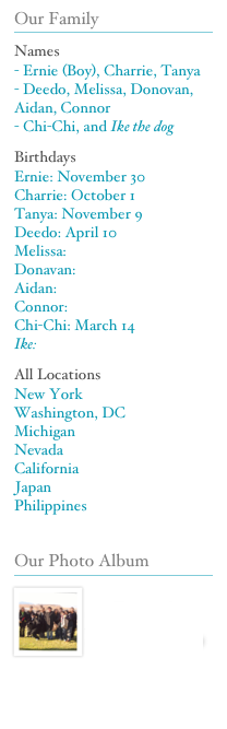 Our Family
￼
Names
- Ernie (Boy), Charrie, Tanya
- Deedo, Melissa, Donovan, Aidan, Connor
- Chi-Chi, and Ike the dog
Birthdays
Ernie: November 30
Charrie: October 1
Tanya: November 9
Deedo: April 10
Melissa: 
Donavan:
Aidan:
Connor:
Chi-Chi: March 14
Ike:
All Locations 
New York
Washington, DC
Michigan
Nevada
California
Japan
Philippines

Our Photo Album
￼
￼
Sevilla Family Photo Album (Restricted Access)


